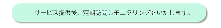 サービス提供後、定期訪問しモニタリングをいたします。